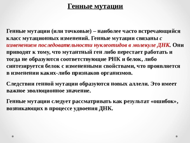Генные мутации  Генные мутации (или точковые) – наиболее часто встречающийся класс мутационных изменений. Генные мутации связаны с изменением последовательности нуклеотидов в молекуле ДНК . Они приводят к тому, что мутантный ген либо перестает работать и тогда не образуются соответствующие РНК и белок, либо синтезируется белок с измененными свойствами, что проявляется в изменении каких-либо признаков организмов. Следствии генной мутации образуются новых аллели. Это имеет важное эволюционное значение. Генные мутации следует рассматривать как результат «ошибок», возникающих в процессе удвоения ДНК.  