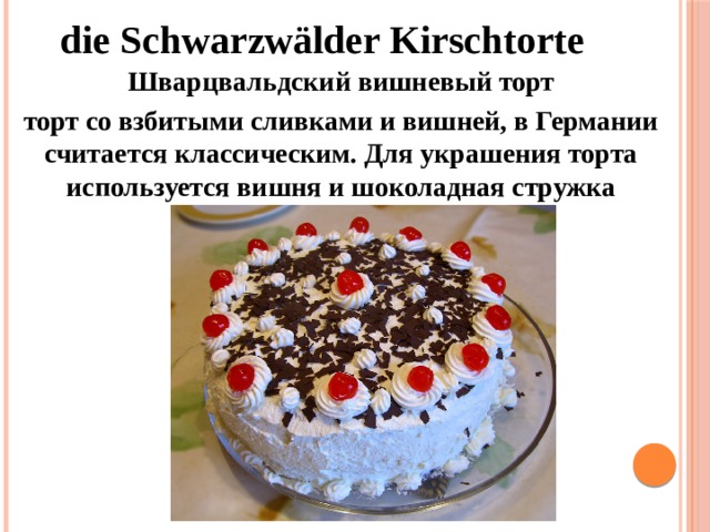 die Schwarzwälder Kirschtorte Шварцвальдский вишневый торт торт со взбитыми сливками и вишней, в Германии считается классическим. Для украшения торта используется вишня и шоколадная стружка 