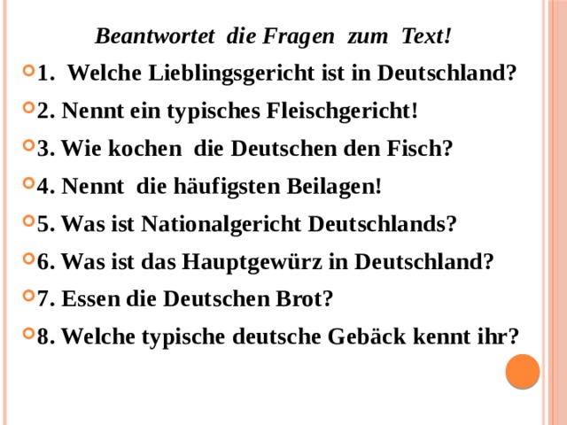  Beantwortet die Fragen zum Text! 1. Welche Lieblingsgericht ist in Deutschland? 2. Nennt ein typisches Fleischgericht! 3. Wie kochen die Deutschen den Fisch? 4. Nennt die häufigsten Beilagen! 5. Was ist Nationalgericht Deutschlands? 6. Was ist das Hauptgewürz in Deutschland? 7. Essen die Deutschen Brot? 8. Welche typische deutsche Gebäck kennt ihr? 