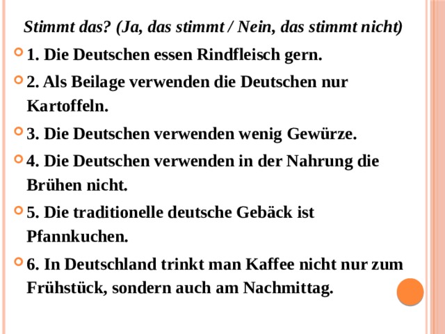 Stimmt das? (Ja, das stimmt / Nein, das stimmt nicht) 1. Die Deutschen essen Rindfleisch gern. 2. Als Beilage verwenden die Deutschen nur Kartoffeln. 3. Die Deutschen verwenden wenig Gewürze. 4. Die Deutschen verwenden in der Nahrung die Brühen nicht. 5. Die traditionelle deutsche Gebäck ist Pfannkuchen.  6. In Deutschland trinkt man Kaffee nicht nur zum Frühstück, sondern auch am Nachmittag. 