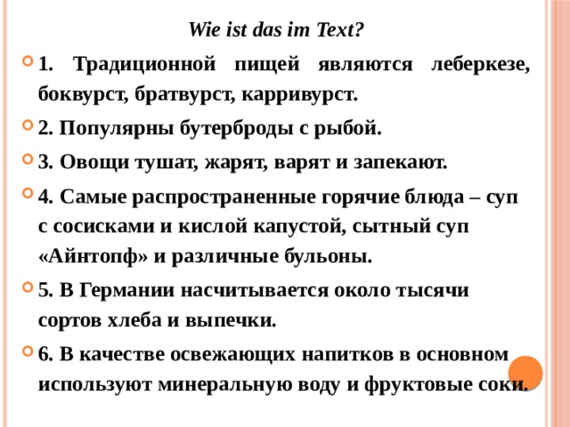 Wie ist das im Text? 1. Традиционной пищей являются леберкезе, боквурст, братвурст, карривурст. 2. Популярны бутерброды с рыбой. 3. Овощи тушат, жарят, варят и запекают. 4. Самые распространенные горячие блюда – суп с сосисками и кислой капустой, сытный суп «Айнтопф» и различные бульоны. 5. В Германии насчитывается около тысячи сортов хлеба и выпечки. 6. В качестве освежающих напитков в основном используют минеральную воду и фруктовые соки. 