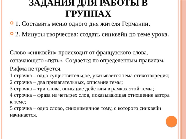 Задания для работы в группах 1. Составить меню одного дня жителя Германии. 2. Минуты творчества: создать синквейн по теме урока.   Слово «синквейн» происходит от французского слова, означающего «пять». Создается по определенным правилам. Рифма не требуется. 1 строчка – одно существительное, указывается тема стихотворения; 2 строчка – два прилагательных, описание темы; 3 строчка – три слова, описание действия в рамках этой темы; 4 строчка – фраза из четырех слов, показывающая отношение автора к теме; 5 строчка – одно слово, синонимичное тому, с которого синквейн начинается. 