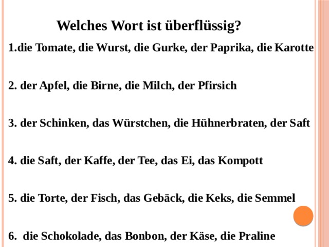 Welches Wort ist überflüssig?    1.die Tomate, die Wurst, die Gurke, der Paprika, die Karotte  2. der Apfel, die Birne, die Milch, der Pfirsich  3. der Schinken, das Würstchen, die Hühnerbraten, der Saft  4. die Saft, der Kaffe, der Tee, das Ei, das Kompott  5. die Torte, der Fisch, das Gebäck, die Keks, die Semmel   6. die Schokolade, das Bonbon, der Käse, die Praline 