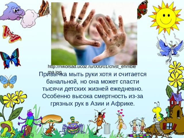 http://nikolsad.ucoz.ru/000/01/chist_ehmblema.jpg Привычка мыть руки хотя и считается банальной, но она может спасти тысячи детских жизней ежедневно. Особенно высока смертность из-за грязных рук в Азии и Африке. 