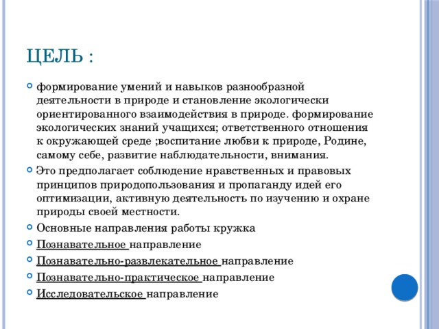 Цель : формирование умений и навыков разнообразной деятельности в природе и становление экологически ориентированного взаимодействия в природе. формирование экологических знаний учащихся; ответственного отношения к окружающей среде ;воспитание любви к природе, Родине, самому себе, развитие наблюдательности, внимания. Это предполагает соблюдение нравственных и правовых принципов природопользования и пропаганду идей его оптимизации, активную деятельность по изучению и охране природы своей местности. Основные направления работы кружка Познавательное направление Познавательно-развлекательное направление Познавательно-практическое направление Исследовательское направление 