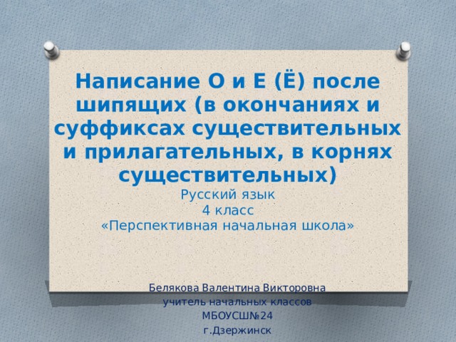 Написание О и Е (Ё) после шипящих (в окончаниях и суффиксах существительных и прилагательных, в корнях существительных)  Русский язык  4 класс  «Перспективная начальная школа» Белякова Валентина Викторовна учитель начальных классов МБОУСШ№24 г.Дзержинск 