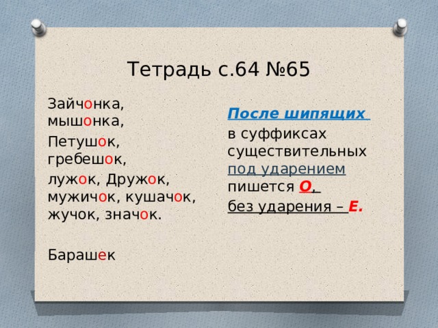 Тетрадь с.64 №65 Зайч о нка, мыш о нка, Петуш о к, гребеш о к, луж о к, Друж о к, мужич о к, кушач о к, жучок, знач о к. Бараш е к После шипящих в суффиксах существительных под ударением пишется О , без ударения – Е. 