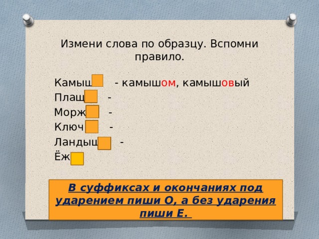 Измени слова по образцу. Вспомни правило. Камыш - камыш ом , камыш ов ый Плащ – - Морж – - Ключ – - Ландыш – - Ёж - В суффиксах и окончаниях под ударением пиши О, а без ударения пиши Е. 