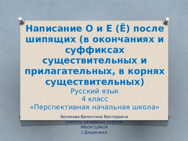 Написание О и Е (Ё) после шипящих (в окончаниях и суффиксах существительных и прилагательных, в корнях существительных)  Русский язык  4 класс  «Перспективная начальная школа» Белякова Валентина Викторовна учитель начальных классов МБОУСШ№24 г.Дзержинск 