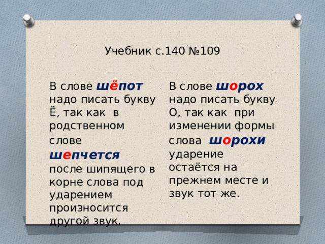 Учебник с.140 №109 В слове ш о рох надо писать букву О, так как при изменении формы слова  ш о рохи ударение остаётся на прежнем месте и звук тот же. В слове ш ё пот надо писать букву Ё, так как в родственном слове  ш е пчется после шипящего в корне слова под ударением произносится другой звук. 