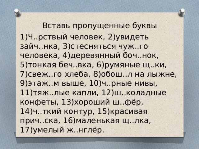 Вставь пропущенные буквы 1)Ч..рствый человек, 2)увидеть зайч..нка, 3)стесняться чуж..го человека, 4)деревянный боч..нок, 5)тонкая беч..вка, 6)румяные щ..ки, 7)свеж..го хлеба, 8)обош..л на лыжне, 9)этаж..м выше, 10)ч..рные нивы, 11)тяж..лые капли, 12)ш..коладные конфеты, 13)хороший ш..фёр, 14)ч..ткий контур, 15)красивая прич..ска, 16)маленькая щ..лка, 17)умелый ж..нглёр. 