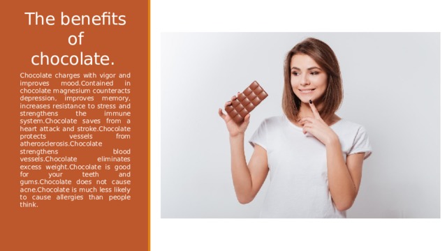 The benefits of chocolate.  Chocolate charges with vigor and improves mood.Contained in chocolate magnesium counteracts depression, improves memory, increases resistance to stress and strengthens the immune system.Chocolate saves from a heart attack and stroke.Chocolate protects vessels from atherosclerosis.Chocolate strengthens blood vessels.Chocolate eliminates excess weight.Chocolate is good for your teeth and gums.Chocolate does not cause acne.Chocolate is much less likely to cause allergies than people think. 