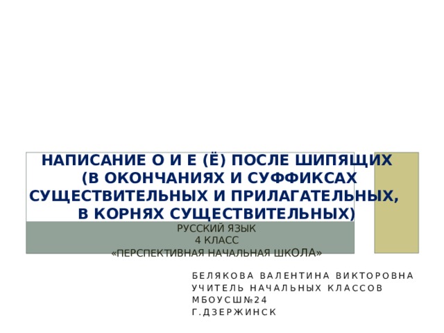 Написание О и Е (Ё) после шипящих  (в окончаниях и суффиксах существительных и прилагательных,  в корнях существительных)  Русский язык  4 класс  «Перспективная начальная шк ола» Белякова Валентина Викторовна Учитель начальных классов МБОУСШ№24 Г.Дзержинск 