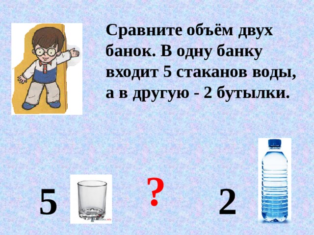 Сравните объём двух банок. В одну банку входит 5 стаканов воды, а в другую - 2 бутылки. ? 5 2 