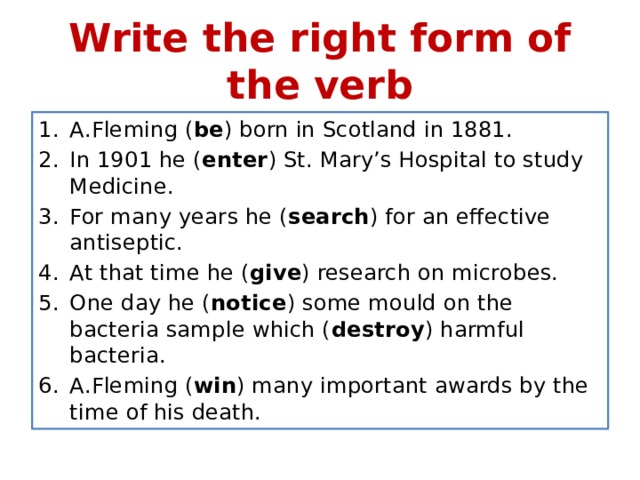 Write the right form of the verb A.Fleming ( be ) born in Scotland in 1881. In 1901 he ( enter ) St. Mary’s Hospital to study Medicine. For many years he ( search ) for an effective antiseptic. At that time he ( give ) research on microbes. One day he ( notice ) some mould on the bacteria sample which ( destroy ) harmful bacteria. A.Fleming ( win ) many important awards by the time of his death. 