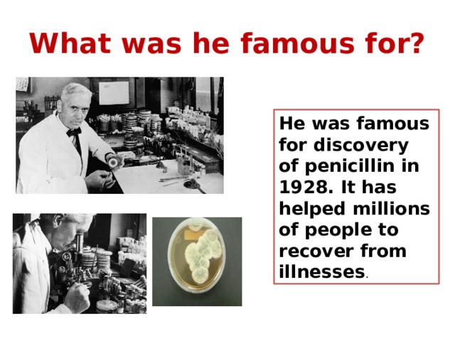 What was he famous for? He was famous for discovery of penicillin in 1928. It has helped millions of people to recover from illnesses . 