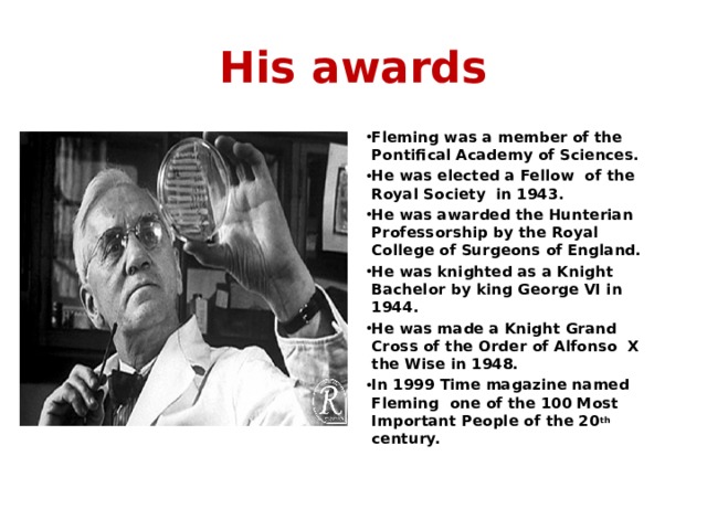 His awards Fleming was a member of the Pontifical Academy of Sciences. He was elected a Fellow of the Royal Society in 1943. He was awarded the Hunterian Professorship by the Royal College of Surgeons of England. He was knighted as a Knight Bachelor by king George VI in 1944. He was made a Knight Grand Cross of the Order of Alfonso X the Wise in 1948. In 1999 Time magazine named Fleming one of the 100 Most Important People of the 20 th century.  