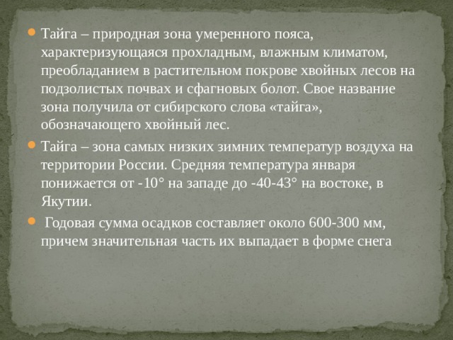 Тайга – природная зона умеренного пояса, характеризующаяся прохладным, влажным климатом, преобладанием в растительном покрове хвойных лесов на подзолистых почвах и сфагновых болот. Свое название зона получила от сибирского слова «тайга», обозначающего хвойный лес. Тайга – зона самых низких зимних температур воздуха на территории России. Средняя температура января понижается от -10° на западе до -40-43° на востоке, в Якутии.   Годовая сумма осадков составляет около 600-300 мм, причем значительная часть их выпадает в форме снега 