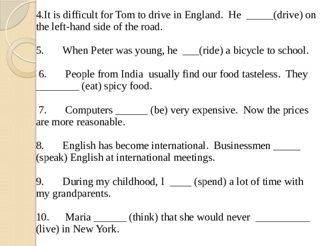 4.It is difficult for Tom to drive in England. He _____(drive) on the left-hand side of the road. 5. When Peter was young, he ___(ride) a bicycle to school.  6. People from India usually find our food tasteless. They ________ (eat) spicy food.  7. Computers ______ (be) very expensive. Now the prices are more reasonable. 8. English has become international. Businessmen _____ (speak) English at international meetings. 9. During my childhood, I ____ (spend) a lot of time with my grandparents. 10. Maria ______ (think) that she would never __________ (live) in New York. 