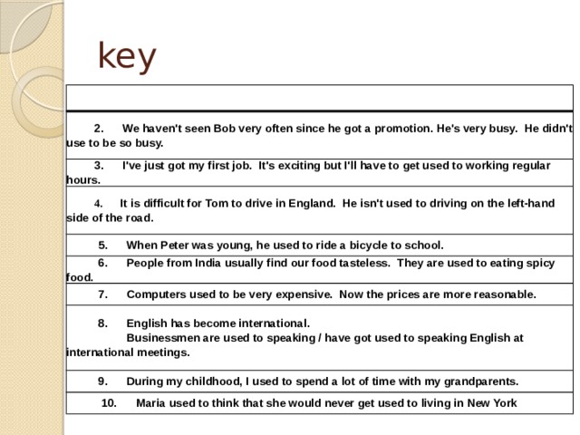 key   1.      Caroline used to have a walkman, now she had an ipod.           2.      We haven't seen Bob very often since he got a promotion. He's very busy.  He didn't use to be so busy.           3.      I've just got my first job.  It's exciting but I'll have to get used to working regular hours.           4.       It is difficult for Tom to drive in England.  He isn't used to driving on the left-hand side of the road.           5.      When Peter was young, he used to ride a bicycle to school.           6.      People from India usually find our food tasteless.  They are used to eating spicy food.           7.      Computers used to be very expensive.  Now the prices are more reasonable.           8.      English has become international.                      Businessmen are used to speaking / have got used to speaking English at international meetings.           9.      During my childhood, I used to spend a lot of time with my grandparents.             10.      Maria used to think that she would never get used to living in New York 