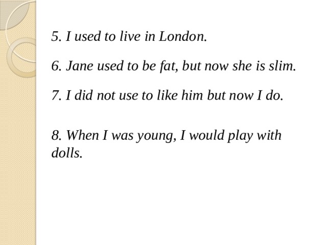 5. I used to live in London.  6. Jane used to be fat, but now she is slim.  7. I did not use to like him but now I do.  8.  When I was young, I would play with dolls. 