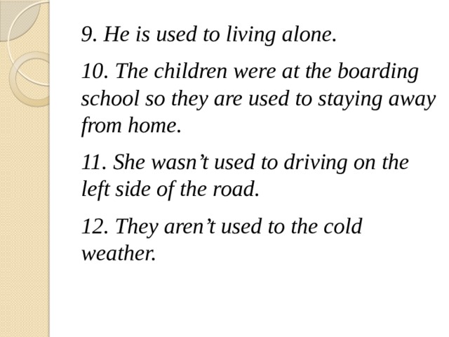 9. He is used to living alone. 10. The children were at the boarding school so they are used to staying away from home. 11. She wasn't used to driving on the left side of the road. 12. They aren't used to the cold weather.  