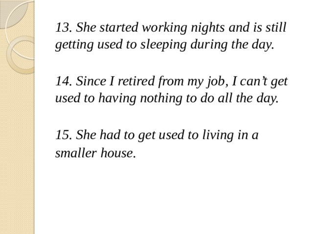 13. She started working nights and is still getting used to sleeping during the day.  14. Since I retired from my job, I can't get used to having nothing to do all the day.  15. She had to get used to living in a smaller house.   