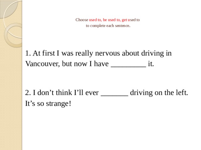   Choose used to, be used to, get u sed to  to complete each sentence .   1. At first I was really nervous about driving in Vancouver, but now I have _________ it. 2. I don't think I'll ever _______ driving on the left. It's so strange! 