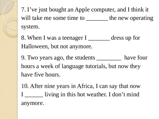 7. I've just bought an Apple computer, and I think it will take me some time to _______ the new operating system. 8. When I was a teenager I _______ dress up for Halloween, but not anymore. 9. Two years ago, the students ________  have four hours a week of language tutorials, but now they have five hours. 10. After nine years in Africa, I can say that now I ______ living in this hot weather. I don't mind anymore. 