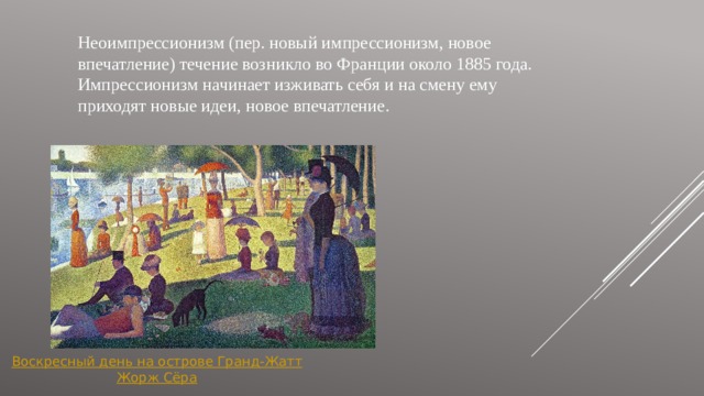 Неоимпрессионизм (пер. новый импрессионизм, новое впечатление) течение возникло во Франции около 1885 года. Импрессионизм начинает изживать себя и на смену ему приходят новые идеи, новое впечатление. Воскресный день на острове Гранд- Жатт Жорж Сёра 