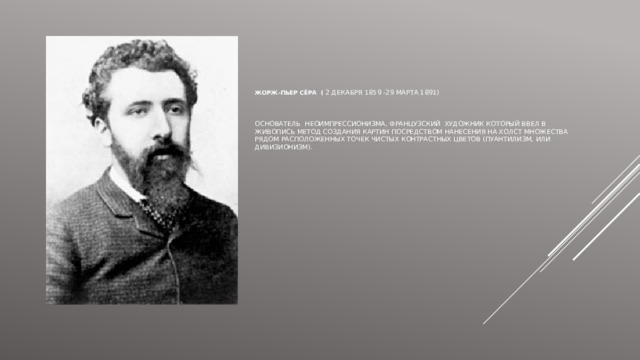      Жорж-Пьер Сёра ( 2 декабря 1859 -29 марта 1891)     Основатель неоимпрессионизма, французский художник который ввел в живопись метод создания картин посредством нанесения на холст множества рядом расположенных точек чистых контрастных цветов (пуантилизм, или дивизионизм).  