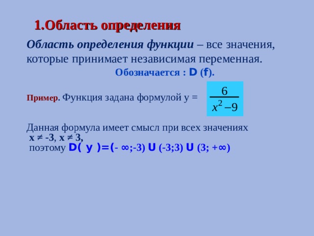  1.Область определения Область определения функции  – все значения, которые принимает независимая переменная. Обозначается : D ( f ). Пример . Функция задана формулой у =   Данная формула имеет смысл при всех значениях  х ≠ -3 , х ≠ 3,  поэтому  D( y )=( - ∞ ;-3) U (-3;3) U (3; + ∞ )  