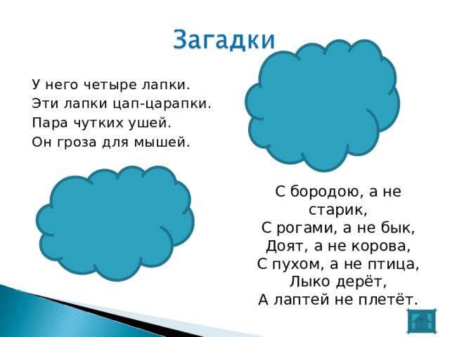 У него четыре лапки. Эти лапки цап-царапки. Пара чутких ушей. Он гроза для мышей. С бородою, а не старик, С рогами, а не бык, Доят, а не корова, С пухом, а не птица, Лыко дерёт, А лаптей не плетёт. 