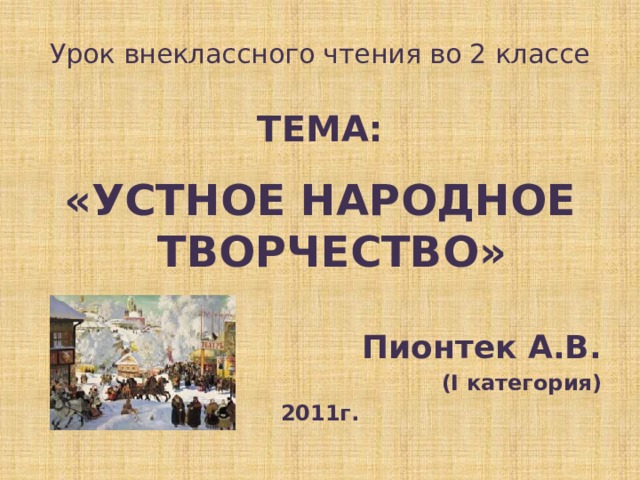 Урок внеклассного чтения во 2 классе  ТЕМА:  «УСТНОЕ НАРОДНОЕ ТВОРЧЕСТВО»  Пионтек А.В. (I категория) 2011г. 