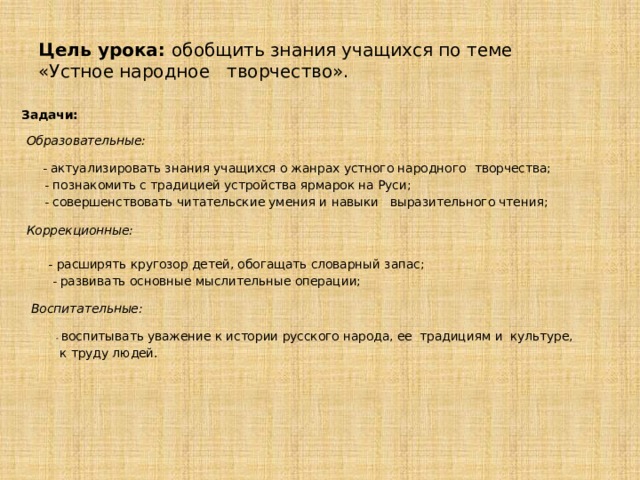 Цель урока: обобщить знания учащихся по теме  «Устное народное творчество».   Задачи:   Образовательные:   - актуализировать знания учащихся о жанрах устного народного  творчества;  - познакомить с традицией устройства ярмарок на Руси;  - совершенствовать читательские умения и навыки выразительного чтения;    Коррекционные:  - расширять кругозор детей, обогащать словарный запас;  - развивать основные мыслительные операции;    Воспитательные:  - воспитывать уважение к истории русского народа, ее традициям и культуре,  к труду людей.     