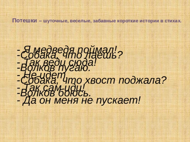  Потешки  – шуточные, веселые, забавные короткие истории в стихах.   - Я медведя поймал! - Так веди сюда! - Не идет. - Так сам иди! - Да он меня не пускает! -Собака, что лаешь?  -Волков пугаю.   -Собака, что хвост поджала? -Волков боюсь.                - 
