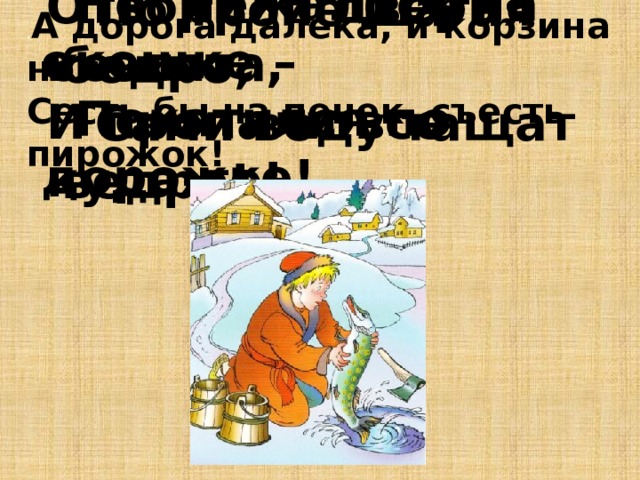  Не лежалось на окошке –  Покатился по дорожке!  По тропе шагая бодро,  Сами воду тащат ведра! Отворили дверь козлята, И пропали все куда-то! . А дорога далека, и корзина нелегка. Сесть бы на пенек, съесть пирожок! 
