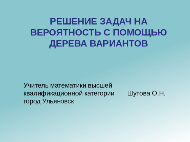 РЕШЕНИЕ ЗАДАЧ НА ВЕРОЯТНОСТЬ С ПОМОЩЬЮ ДЕРЕВА ВАРИАНТОВ Учитель математики высшей квалификационной категории Шутова О.Н. город Ульяновск 