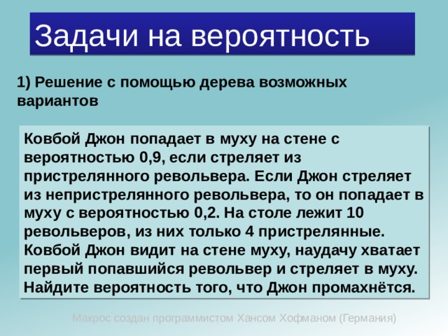 Задачи на вероятность 1) Решение с помощью дерева возможных вариантов Ковбой Джон попадает в муху на стене с вероятностью 0,9, если стреляет из пристрелянного револьвера. Если Джон стреляет из непристрелянного револьвера, то он попадает в муху с вероятностью 0,2. На столе лежит 10 револьверов, из них только 4 пристрелянные. Ковбой Джон видит на стене муху, наудачу хватает первый попавшийся револьвер и стреляет в муху. Найдите вероятность того, что Джон промахнётся. Макрос создан программистом Хансом Хофманом (Германия) 