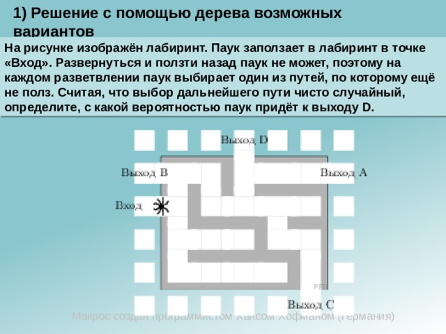 1) Решение с помощью дерева возможных вариантов На рисунке изображён лабиринт. Паук заползает в лабиринт в точке «Вход». Развернуться и ползти назад паук не может, поэтому на каждом разветвлении паук выбирает один из путей, по которому ещё не полз. Считая, что выбор дальнейшего пути чисто случайный, определите, с какой вероятностью паук придёт к выходу D. Макрос создан программистом Хансом Хофманом (Германия) 