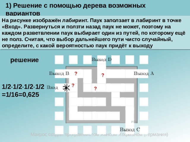 1) Решение с помощью дерева возможных вариантов На рисунке изображён лабиринт. Паук заползает в лабиринт в точке «Вход». Развернуться и ползти назад паук не может, поэтому на каждом разветвлении паук выбирает один из путей, по которому ещё не полз. Считая, что выбор дальнейшего пути чисто случайный, определите, с какой вероятностью паук придёт к выходу  решение ? ? 1/2  1/2  1/2  1/2=1/16=0,625 ? ? Макрос создан программистом Хансом Хофманом (Германия) 