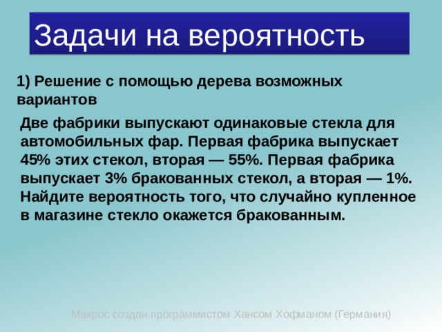 Задачи на вероятность 1) Решение с помощью дерева возможных вариантов Две фабрики выпускают одинаковые стекла для автомобильных фар. Первая фабрика выпускает 45% этих стекол, вторая — 55%. Первая фабрика выпускает 3% бракованных стекол, а вторая — 1%. Найдите вероятность того, что случайно купленное в магазине стекло окажется бракованным. Макрос создан программистом Хансом Хофманом (Германия) 