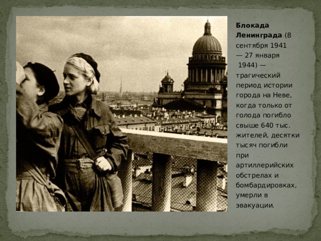 Блокада Ленинграда  (8 сентября 1941 — 27 января  1944) — трагический период истории города на Неве, когда только от голода погибло свыше 640 тыс. жителей, десятки тысяч погибли при артиллерийских обстрелах и бомбардировках, умерли в эвакуации.