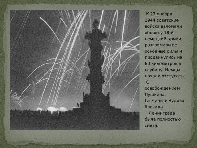   К 27 января 1944 советские войска взломали оборону 18-й немецкой армии, разгромили ее основные силы и продвинулись на 60 километров в глубину. Немцы начали отступать. С освобождением Пушкина, Гатчины и Чудово блокада   Ленинграда была полностью снята.