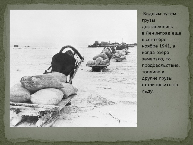  Водным путем грузы доставлялись в Ленинград еще в сентябре — ноябре 1941, а когда озеро замерзло, то продовольствие, топливо и другие грузы стали возить по льду.