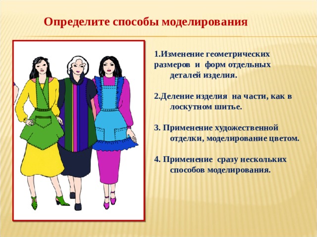 Определите способы моделирования 1.Изменение геометрических размеров и форм отдельных деталей изделия.  2.Деление изделия на части, как в лоскутном шитье.  3. Применение художественной отделки, моделирование цветом.  4. Применение сразу нескольких способов моделирования. 