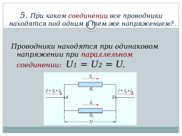 5. При каком соединении  все проводники находятся под одним и тем же напряжением?   Проводники находятся при одинаковом напряжении при параллельном соединении : U 1 = U 2 = U.
