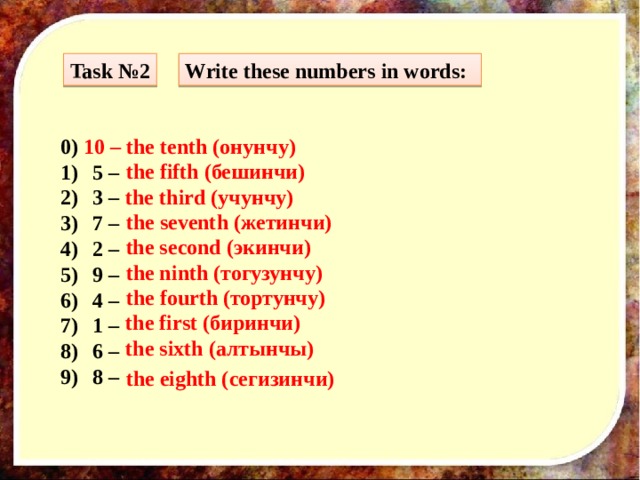 Task №2 Write these numbers in words: 0) 10 – the tenth (онунчу) 5 – 3 – 7 – 2 – 9 – 4 – 1 – 6 – 8 –  the fifth (бешинчи) the third (учунчу) the seventh (жетинчи) the second (экинчи) the ninth (тогузунчу) the fourth (тортунчу) the first (биринчи) the sixth (алтынчы) the eighth (сегизинчи) 