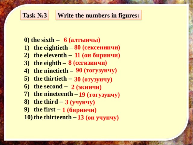Task №3 Write the numbers in figures: 0) the sixth – 6 (алтынчы) the eightieth – the eleventh – the eighth – the ninetieth – the thirtieth – the second – the nineteenth – the third – the first – the thirteenth – 80 (сексенинчи) 11 (он биринчи) 8 (сегизинчи) 90 (тогузунчу) 30 (отузунчу) 2 (экинчи) 19 (тогузунчу) 3  (учунчу) 1 (биринчи) 13 (он учунчу) 