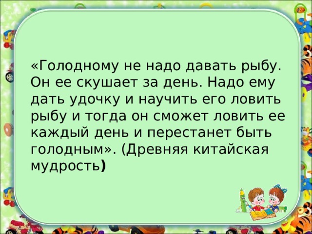 «Голодному не надо давать рыбу. Он ее скушает за день. Надо ему дать удочку и научить его ловить рыбу и тогда он сможет ловить ее каждый день и перестанет быть голодным». (Древняя китайская мудрость )